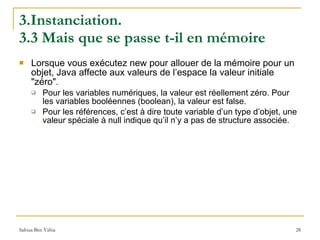 3.Instanciation.  3.3 Mais que se passe t-il en mémoire Lorsque vous exécutez new pour allouer de la mémoire pour un objet, Java affecte aux valeurs de l’espace la valeur initiale "zéro".  Pour les variables numériques, la valeur est réellement zéro. Pour les variables booléennes (boolean), la valeur est false.  Pour les références, c’est à dire toute variable d’un type d’objet, une valeur spéciale à null indique qu’il n’y a pas de structure associée. 