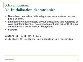 3.Instanciation.  3.4  Initialisation des variables Dans Java, une valeur nulle indique que la variable ne renvoie pas à un objet.  La machine virtuelle détecte si vous utilisez une telle référence et vous en interdit l’accès . Ce comportement sera présenté plus en détail dans le module ultérieur  Exceptions . Exemple Voiture v1; //v1 est à null v1.freiner(20);//génère une exception à l’exécution 