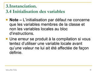 3.Instanciation.  3.4 Initialisation des variables Note –  L’initialisation par défaut ne concerne que les variables membres de la classe et non les variables locales au bloc d’instructions. Une erreur se produit à la compilation si vous tentez d’utiliser une variable locale avant qu’une valeur ne lui ait été affectée de façon définie. 