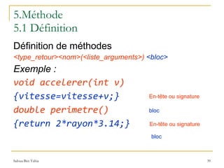 5.Méthode 5.1 Définition Définition de méthodes <type_retour><nom>(<liste_arguments>)   <bloc> Exemple : void accelerer(int v) {vitesse=vitesse+v;} double perimetre() {return 2*rayon*3.14;}   En-tête ou signature En-tête ou signature bloc bloc 