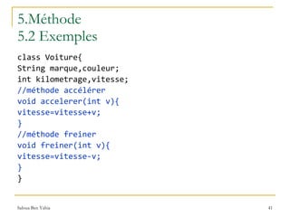 5.Méthode 5.2 Exemples class Voiture{ String marque,couleur; int kilometrage,vitesse; //méthode accélérer void accelerer(int v){ vitesse=vitesse+v; } //méthode freiner void freiner(int v){ vitesse=vitesse-v; } } 