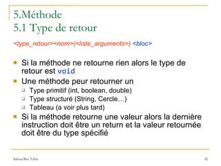 5.Méthode 5.1 Type de retour <type_retour><nom>(<liste_arguments>)   <bloc> Si la méthode ne retourne rien alors le type de retour est  void Une méthode peur retourner un Type primitif (int, boolean, double) Type structuré (String, Cercle…) Tableau (a voir plus tard) Si la méthode retourne une valeur alors la dernière instruction doit être un return et la valeur retournée doit être du type spécifié 