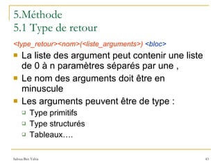 5.Méthode 5.1 Type de retour <type_retour><nom>(<liste_arguments>)   <bloc> La liste des argument peut contenir une liste de 0 à n paramètres séparés par une , Le nom des arguments doit être en minuscule Les arguments peuvent être de type : Type primitifs  Type structurés Tableaux…. 