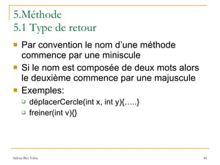 5.Méthode 5.1 Type de retour Par convention le nom d’une méthode commence par une miniscule Si le nom est composée de deux mots alors le deuxième commence par une majuscule Exemples: déplacerCercle(int x, int y){…..} freiner(int v){} 