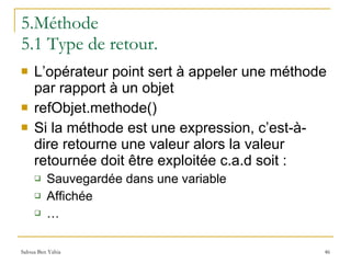 5.Méthode 5.1 Type de retour. L’opérateur point sert à appeler une méthode par rapport à un objet refObjet.methode() Si la méthode est une expression, c’est-à-dire retourne une valeur alors la valeur retournée doit être exploitée c.a.d soit : Sauvegardée dans une variable Affichée … 