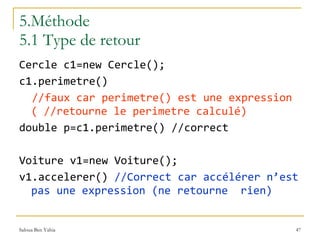 5.Méthode 5.1 Type de retour Cercle c1=new Cercle(); c1.perimetre()  //faux car perimetre() est une expression ( //retourne le perimetre calculé) double p=c1.perimetre() //correct Voiture v1=new Voiture(); v1.accelerer()  //Correct car accélérer n’est pas une expression (ne retourne  rien)   