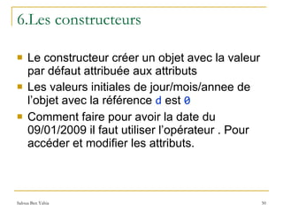 6.Les constructeurs Le constructeur créer un objet avec la valeur par défaut attribuée aux attributs Les valeurs initiales de jour/mois/annee de l’objet avec la référence  d  est  0 Comment faire pour avoir la date du 09/01/2009 il faut utiliser l’opérateur . Pour accéder et modifier les attributs. 