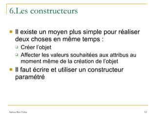 6.Les constructeurs Il existe un moyen plus simple pour réaliser deux choses en même temps : Créer l’objet Affecter les valeurs souhaitées aux attribus au moment même de la création de l’objet Il faut écrire et utiliser un constructeur paramétré 