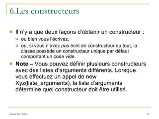 6.Les constructeurs Il n’y a que deux façons d’obtenir un constructeur :  ou bien vous l’écrivez,  ou, si vous n’avez pas écrit de constructeur du tout, la classe possède un constructeur unique par défaut comportant un code vide. Note –  Vous pouvez définir plusieurs constructeurs avec des listes d’arguments différents. Lorsque vous effectuez un appel de new Xyz(liste_arguments), la liste d’arguments détermine quel constructeur doit être utilisé. 