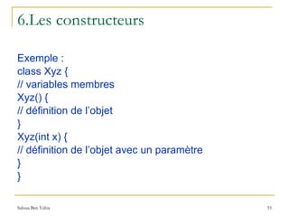6.Les constructeurs Exemple : class Xyz { // variables membres Xyz() { // définition de l’objet } Xyz(int x) { // définition de l’objet avec un paramètre } } 