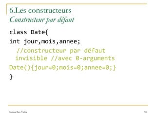 6.Les constructeurs   Constructeur par défaut class Date{ int jour,mois,annee; //constructeur par défaut invisible //avec 0-arguments Date(){jour=0;mois=0;annee=0;} }  