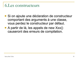 6.Les constructeurs Si on ajoute une déclaration de constructeur comportant des arguments à une classe, vous perdez le constructeur par défaut.  A partir de là, les appels de new Xxx() causeront des erreurs de compilation. 