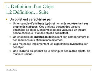 1. Définition d’un Objet 1.2 Définition…Suite Un objet est caractérisé par Un ensemble  d’attributs  typés et nommés représentant ses propriétés statiques. Ces attributs portent des valeurs attachées à l’objet. L’ensemble de ces valeurs à un instant donné constitue l’état de l’objet à cet instant, Un ensemble de  méthodes  définissant son comportement et ses réactions aux stimulations externes. Ces méthodes implémentent les algorithmes invocables sur cet objet, Une  identité  qui permet de le distinguer des autres objets, de manière unique. 