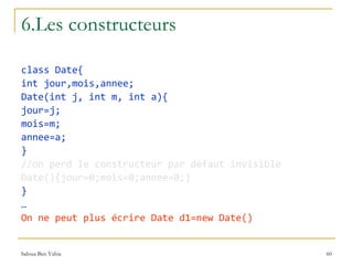 6.Les constructeurs class Date{ int jour,mois,annee; Date(int j, int m, int a){ jour=j; mois=m; annee=a; } //on perd le constructeur par défaut invisible Date(){jour=0;mois=0;annee=0;} } … On ne peut plus écrire Date d1=new Date() 