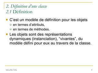 2. Définition d’une classe 2.1  Définition C’est un modèle de définition pour les objets en termes d’attributs, en termes de méthodes. Les objets sont des représentations dynamiques (instanciation), “vivantes”, du modèle défini pour eux au travers de la classe. 
