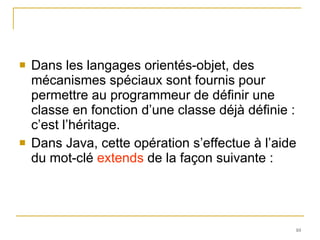 Dans les langages orientés-objet, des mécanismes spéciaux sont fournis pour permettre au programmeur de définir une classe en fonction d’une classe déjà définie : c’est l’héritage.  Dans Java, cette opération s’effectue à l’aide du mot-clé  extends  de la façon suivante : 