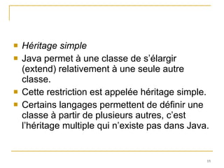 Héritage simple Java permet à une classe de s’élargir (extend) relativement à une seule autre classe.  Cette restriction est appelée héritage simple.  Certains langages permettent de définir une classe à partir de plusieurs autres, c’est l’héritage multiple qui n’existe pas dans Java. 