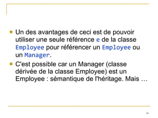 Un des avantages de ceci est de pouvoir utiliser une seule référence  e  de la classe  Employee  pour référencer un  Employee  ou un  Manager . C'est possible car un Manager (classe dérivée de la classe Employee) est un Employee : sémantique de l'héritage. Mais … 