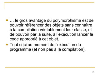 …  le gros avantage du polymorphisme est de pouvoir référencer des objets sans connaître à la compilation véritablement leur classe, et de pouvoir par la suite, à l’exécution lancer le code approprié à cet objet. Tout ceci au moment de l'exécution du programme (et non pas à la compilation). 