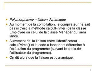 Polymorphisme = liaison dynamique Au moment de la compilation, le compilateur ne sait pas si c'est la méthode calculPrime() de la classe Employee ou celui de la classe Manager qui sera lancé. Autrement dit, la liaison entre l'identificateur calculPrime() et le code à lancer est déterminé à l'exécution du programme (suivant le choix de l'utilisateur du programme).  On dit alors que la liaison est dynamique. 