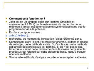 Comment cela fonctionne ? Java est dit un langage objet pur (comme Smalltalk et contrairement à C++) car le mécanisme de recherche de la méthode à lancer est automatique et systématique sans que le programmeur ait à le préciser. En Java un appel comme : e.calculPrime(); recherche, au moment de l'exécution l'objet référencé par e. Connaissant alors l'objet, l'interpréteur cherche, si dans la classe de cet objet, cette méthode existe. Si c'est le cas, cette méthode est lancée et le processus est terminé. Si ce n'est pas le cas, l'interpréteur refait cette recherche dans la classe de base et le processus est relancé sur cette classe de base, jusqu'à trouver une telle méthode.  Si une telle méthode n'est pas trouvée, une exception est levée. 