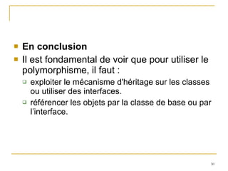 En conclusion Il est fondamental de voir que pour utiliser le polymorphisme, il faut : exploiter le mécanisme d'héritage sur les classes ou utiliser des interfaces. référencer les objets par la classe de base ou par l’interface. 