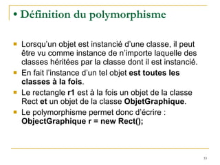 •  Définition du polymorphisme Lorsqu’un objet est instancié d’une classe, il peut être vu comme instance de n’importe laquelle des classes héritées par la classe dont il est instancié. En fait l’instance d’un tel objet  est toutes les classes à la fois .  Le rectangle  r1  est à la fois un objet de la classe Rect  et  un objet de la classe  ObjetGraphique . Le polymorphisme permet donc d’écrire :  ObjectGraphique r = new Rect(); 