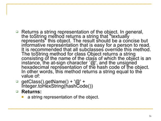 Returns a string representation of the object. In general, the toString method returns a string that "textually represents" this object. The result should be a concise but informative representation that is easy for a person to read. It is recommended that all subclasses override this method. The toString method for class Object returns a string consisting of the name of the class of which the object is an instance, the at-sign character `@', and the unsigned hexadecimal representation of the hash code of the object. In other words, this method returns a string equal to the value of:  getClass().getName() + '@' + Integer.toHexString(hashCode())  Returns: a string representation of the object. 