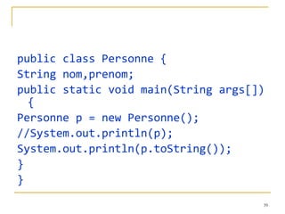 public class Personne { String nom,prenom; public static void main(String args[]){ Personne p = new Personne(); //System.out.println(p); System.out.println(p.toString()); } } 