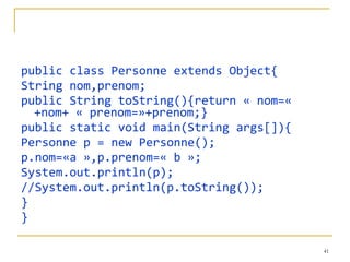 public class Personne extends Object{ String nom,prenom; public String toString(){return « nom=« +nom+ « prenom=»+prenom;} public static void main(String args[]){ Personne p = new Personne(); p.nom=«a »,p.prenom=« b »;  System.out.println(p); //System.out.println(p.toString()); } } 