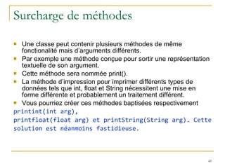 Surcharge de méthodes  Une classe peut contenir plusieurs méthodes de même fonctionalité mais d’arguments différents.  Par exemple une méthode conçue pour sortir une représentation textuelle de son argument.  Cette méthode sera nommée print(). La méthode d’impression pour imprimer différents types de données tels que int, float et String nécessitent une mise en forme différente et probablement un traitement différent.  Vous pourriez créer ces méthodes baptisées respectivement  printint(int arg), printfloat(float arg) et printString(String arg). Cette solution est néanmoins fastidieuse. 