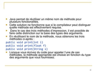 Java permet de réutiliser un même nom de méthode pour plusieurs fonctionalités.  Cette solution ne fonctionne que si le compilateur peut distinguer quelle méthode est effectivement requise. Dans le cas des trois méthodes d’impression, il est possible de faire cette distinction sur la base des types des arguments. En réutilisant le nom de la méthode, nous obtenons les trois méthodes ci-après : public void print(int i) public void print(float f) public void print(String s) Lorsque vous écrivez du code pour appeler l’une de ces méthodes, la méthode appropriée est choisie en fonction du type des arguments que vous fournissez. 