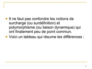 Il ne faut pas confondre les notions de surcharge (ou surdéfinition) et polymorphisme (ou liaison dynamique) qui ont finalement peu de point commun.  Voici un tableau qui résume les différences : 