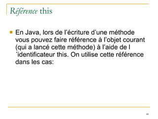 Référence  this En Java, lors de l’écriture d’une méthode vous pouvez faire référence à l’objet courant (qui a lancé cette méthode) à l’aide de l´identificateur this. On utilise cette référence dans les cas: 