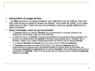 Association et usage de this - Le  this  permet à un objet d’obtenir une référence sur lui-même. Ceci est très utile lorsqu’un objet a besoin de laisser “une carte de visite” à un autre objet pour lui dire “c’est moi qui t’ai contacté, voici par quelle référence tu peux m’utiliser”. Avec l’exemple, voici ce qui se produit : 1.  Cercle  définit un attribut  fenetre  qui va permettre à chaque instance de référencer sa fenêtre (celle où il est affiché). 2. Dans ce cas, un  Cercle  n’est pas propriétaire de la fenêtre dans laquelle il se trouve. Le constructeur de  Cercle  n’est pas responsable de la  création de la fenêtre. Celle-ci est créée indépendamment en dehors de la classe  Cercle . 3. L’attribut  fenetre  de  Cercle  est mis à jour par la méthode  placer() 4.  Fenetre  possède une liste de Cercles. La méthode  placer()  gère la suppression du cercle dans l’ancienne fenêtre et l’ajout dans la nouvelle, en invoquant  ajouter()  et  enlever()  de la classe  Fenetre . Ces méthodes prennent en paramètre un  Cercle . Celui-ci n’est autre que le receveur de la méthode  placer() , référenc par  this . 