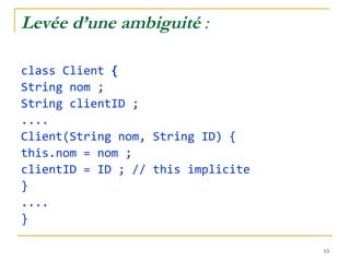 Levée d’une ambiguité  : class Client  { String nom ; String clientID ; .... Client(String nom, String ID) { this.nom = nom ; clientID = ID ; // this implicite } .... } 