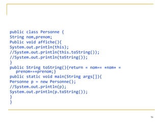 public class Personne { String nom,prenom; Public void affiche(){ System.out.println(this); //System.out.println(this.toString()); //System.out.println(toString()); } public String toString(){return « nom=« +nom+ « prenom=»+prenom;} public static void main(String args[]){ Personne p = new Personne(); //System.out.println(p); System.out.println(p.toString()); } } 
