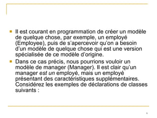 Il est courant en programmation de créer un modèle de quelque chose, par exemple, un employé (Employee), puis de s’apercevoir qu’on a besoin d’un modèle de quelque chose qui est une version spécialisée de ce modèle d’origine.  Dans ce cas précis, nous pourrions vouloir un modèle de manager (Manager). Il est clair qu’un manager  est un  employé, mais un employé présentant des caractéristiques supplémentaires. Considérez les exemples de déclarations de classes suivants : 