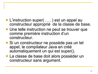 L’instruction super( . . . ) est un appel au constructeur approprié  de la classe de base.  Une telle instruction ne peut se trouver que comme première instruction d’un constructeur. Si un constructeur ne possède pas un tel appel, le compilateur Java en créé automatiquement un qui est super().  La classe de base doit alors posséder un constructeur sans argument. 