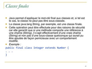 Classes finales Java permet d’appliquer le mot-clé final aux classes et, si tel est le cas, la classe ne peut pas être sous-classée.  La classe java.lang.String, par exemple, est une classe finale. Cette opération peut être effectuée pour des raisons de sécurité car elle garantit que si une méthode comporte une référence à une chaîne (String), il s’agit effectivement d’une vraie chaîne (String) et non pas d’une sous-classe quelconque qui aurait pu être ajoutée de façon pernicieuse avec un comportement modifié. Exemple : public final class Integer extends Number { . . . } 