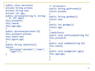public class personne{ private String prenom; private String nom; private int age; public personne(String P, String N, int age){ this.prenom=P; this.nom=N; this.age=age; } public personne(personne P){ this.prenom=P.prenom; this.nom=P.nom; this.age=P.age; } public String identite(){ return "personne("+prenom+","+nom+","+age+")"; } // accesseurs public String getPrenom(){ return prenom; } public String getNom(){ return nom; } public int getAge(){ return age; } //modifieurs public void setPrenom(String P){ this.prenom=P; } public void setNom(String N){ this.nom=N; } public void setAge(int age){ this.age=age; } } 
