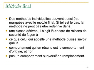 Méthodes  final Des méthodes individuelles peuvent aussi être marquées avec le motclé final. Si tel est le cas, la méthode ne peut pas être redéfinie dans une classe dérivée. Il s’agit là-encore de raisons de sécurité de façon à ce que celui qui appelle une méthode puisse savoir que le comportement qui en résulte est le comportement d’origine, et non pas un comportement subversif de remplacement. 