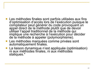 Les méthodes finales sont parfois utilisées aux fins d’optimisation d’accès lors de l’exécution puisque le compilateur peut générer du code provoquant un appel direct de la méthode plutôt que de devoir utiliser l’appel traditionnel de la méthode qui implique une recherche à l’exécution pour décider de la méthode à appeler (polymorphisme). Les méthodes marquées comme privées sont automatiquement finales. La liaison dynamique n’est appliquée (optimisation) ni aux méthodes finales, ni aux méthodes statiques.* 
