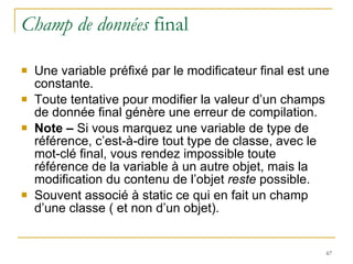 Champ de données  final Une variable préfixé par le modificateur final est une constante. Toute tentative pour modifier la valeur d’un champs de donnée final génère une erreur de compilation. Note –  Si vous marquez une variable de type de référence, c’est-à-dire tout type de classe, avec le mot-clé final, vous rendez impossible toute référence de la variable à un autre objet, mais la modification du contenu de l’objet  reste  possible. Souvent associé à static ce qui en fait un champ d’une classe ( et non d’un objet). 