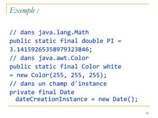 Exemple : // dans java.lang.Math public static final double PI = 3.14159265358979323846; // dans java.awt.Color public static final Color white = new Color(255, 255, 255); // dans un champ d'instance private final Date dateCreationInstance = new Date(); 
