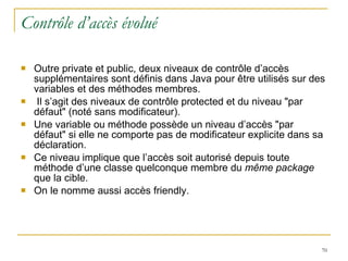 Contrôle d’accès évolué Outre private et public, deux niveaux de contrôle d’accès supplémentaires sont définis dans Java pour être utilisés sur des variables et des méthodes membres. Il s’agit des niveaux de contrôle protected et du niveau "par défaut" (noté sans modificateur). Une variable ou méthode possède un niveau d’accès "par défaut" si elle ne comporte pas de modificateur explicite dans sa déclaration.  Ce niveau implique que l’accès soit autorisé depuis toute méthode d’une classe quelconque membre du  même package  que la cible.  On le nomme aussi accès friendly. 
