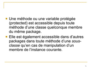 Une méthode ou une variable protégée (protected) est accessible depuis toute méthode d’une classe quelconque membre du même package. Elle est également accessible dans d’autres packages dans toute méthode d’une  sous-classe  qu’en cas de manipulation d’un membre de l’instance courante. 