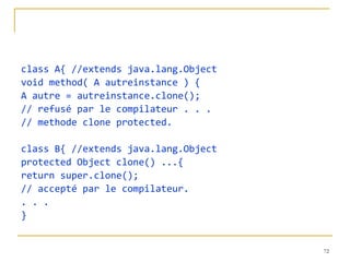class A{ //extends java.lang.Object void method( A autreinstance ) { A autre = autreinstance.clone(); // refusé par le compilateur . . . // methode clone protected. class B{ //extends java.lang.Object protected Object clone() ...{ return super.clone(); // accepté par le compilateur. . . . } 