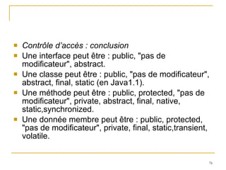 Contrôle d’accès : conclusion Une interface peut être : public, "pas de modificateur", abstract. Une classe peut être : public, "pas de modificateur", abstract, final, static (en Java1.1). Une méthode peut être : public, protected, "pas de modificateur", private, abstract, final, native, static,synchronized. Une donnée membre peut être : public, protected, "pas de modificateur", private, final, static,transient, volatile. 