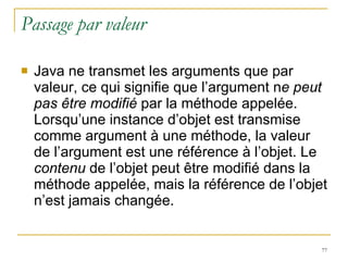 Passage par valeur Java ne transmet les arguments que par valeur, ce qui signifie que l’argument n e peut pas être modifié  par la méthode appelée. Lorsqu’une instance d’objet est transmise comme argument à une méthode, la valeur de l’argument est une référence à l’objet. Le  contenu  de l’objet peut être modifié dans la méthode appelée, mais la référence de l’objet n’est jamais changée. 